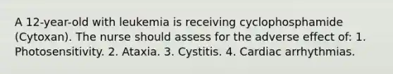 A 12-year-old with leukemia is receiving cyclophosphamide (Cytoxan). The nurse should assess for the adverse effect of: 1. Photosensitivity. 2. Ataxia. 3. Cystitis. 4. Cardiac arrhythmias.