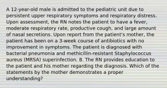 A 12-year-old male is admitted to the pediatric unit due to persistent upper respiratory symptoms and respiratory distress. Upon assessment, the RN notes the patient to have a fever, moderate respiratory rate, productive cough, and large amount of nasal secretions. Upon report from the patient's mother, the patient has been on a 3-week course of antibiotics with no improvement in symptoms. The patient is diagnosed with bacterial pneumonia and methicillin-resistant Staphylococcus aureus (MRSA) superinfection. 8. The RN provides education to the patient and his mother regarding the diagnosis. Which of the statements by the mother demonstrates a proper understanding?