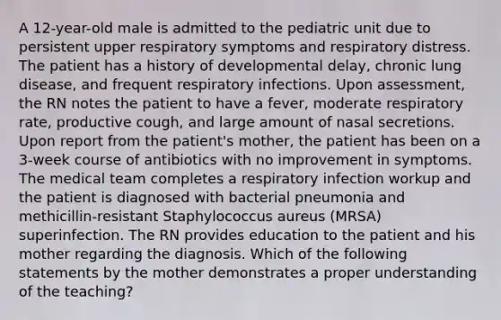 A 12-year-old male is admitted to the pediatric unit due to persistent upper respiratory symptoms and respiratory distress. The patient has a history of developmental delay, chronic lung disease, and frequent respiratory infections. Upon assessment, the RN notes the patient to have a fever, moderate respiratory rate, productive cough, and large amount of nasal secretions. Upon report from the patient's mother, the patient has been on a 3-week course of antibiotics with no improvement in symptoms. The medical team completes a respiratory infection workup and the patient is diagnosed with bacterial pneumonia and methicillin-resistant Staphylococcus aureus (MRSA) superinfection. The RN provides education to the patient and his mother regarding the diagnosis. Which of the following statements by the mother demonstrates a proper understanding of the teaching?