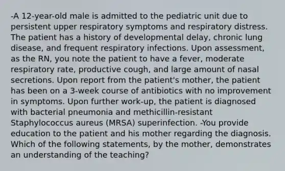 -A 12-year-old male is admitted to the pediatric unit due to persistent upper respiratory symptoms and respiratory distress. The patient has a history of developmental delay, chronic lung disease, and frequent respiratory infections. Upon assessment, as the RN, you note the patient to have a fever, moderate respiratory rate, productive cough, and large amount of nasal secretions. Upon report from the patient's mother, the patient has been on a 3-week course of antibiotics with no improvement in symptoms. Upon further work-up, the patient is diagnosed with bacterial pneumonia and methicillin-resistant Staphylococcus aureus (MRSA) superinfection. -You provide education to the patient and his mother regarding the diagnosis. Which of the following statements, by the mother, demonstrates an understanding of the teaching?