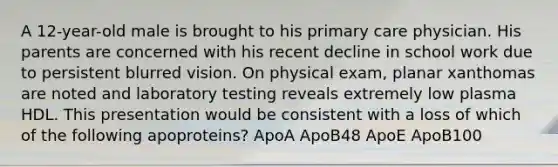 A 12-year-old male is brought to his primary care physician. His parents are concerned with his recent decline in school work due to persistent blurred vision. On physical exam, planar xanthomas are noted and laboratory testing reveals extremely low plasma HDL. This presentation would be consistent with a loss of which of the following apoproteins? ApoA ApoB48 ApoE ApoB100