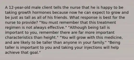 A 12-year-old male client tells the nurse that he is happy to be taking growth hormones because now he can expect to grow and be just as tall as all of his friends. What response is best for the nurse to provide? "You must remember that this treatment regimen is not always effective." "Although being tall is important to you, remember there are far more important characteristics than height." "You will grow with this medicine, and are likely to be taller than anyone in your family." "Being taller is important to you and taking your injections will help achieve that goal."