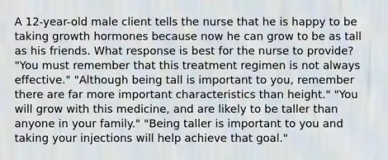 A 12-year-old male client tells the nurse that he is happy to be taking growth hormones because now he can grow to be as tall as his friends. What response is best for the nurse to provide? "You must remember that this treatment regimen is not always effective." "Although being tall is important to you, remember there are far more important characteristics than height." "You will grow with this medicine, and are likely to be taller than anyone in your family." "Being taller is important to you and taking your injections will help achieve that goal."