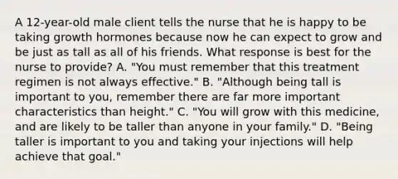 A 12-year-old male client tells the nurse that he is happy to be taking growth hormones because now he can expect to grow and be just as tall as all of his friends. What response is best for the nurse to provide? A. "You must remember that this treatment regimen is not always effective." B. "Although being tall is important to you, remember there are far more important characteristics than height." C. "You will grow with this medicine, and are likely to be taller than anyone in your family." D. "Being taller is important to you and taking your injections will help achieve that goal."