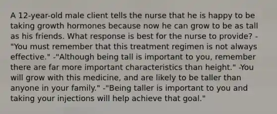 A 12-year-old male client tells the nurse that he is happy to be taking growth hormones because now he can grow to be as tall as his friends. What response is best for the nurse to provide? -"You must remember that this treatment regimen is not always effective." -"Although being tall is important to you, remember there are far more important characteristics than height." -You will grow with this medicine, and are likely to be taller than anyone in your family." -"Being taller is important to you and taking your injections will help achieve that goal."