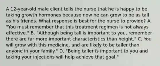 A 12-year-old male client tells the nurse that he is happy to be taking growth hormones because now he can grow to be as tall as his friends. What response is best for the nurse to provide? A. "You must remember that this treatment regimen is not always effective." B. "Although being tall is important to you, remember there are far more important characteristics than height." C. You will grow with this medicine, and are likely to be taller than anyone in your family." D. "Being taller is important to you and taking your injections will help achieve that goal."