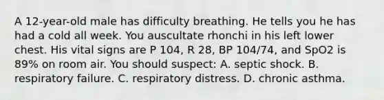 A 12-year-old male has difficulty breathing. He tells you he has had a cold all week. You auscultate rhonchi in his left lower chest. His vital signs are P 104, R 28, BP 104/74, and SpO2 is 89% on room air. You should suspect: A. septic shock. B. respiratory failure. C. respiratory distress. D. chronic asthma.