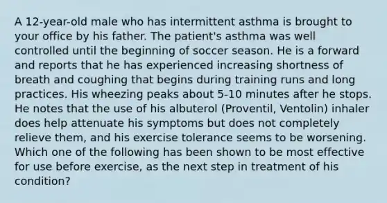 A 12-year-old male who has intermittent asthma is brought to your office by his father. The patient's asthma was well controlled until the beginning of soccer season. He is a forward and reports that he has experienced increasing shortness of breath and coughing that begins during training runs and long practices. His wheezing peaks about 5-10 minutes after he stops. He notes that the use of his albuterol (Proventil, Ventolin) inhaler does help attenuate his symptoms but does not completely relieve them, and his exercise tolerance seems to be worsening. Which one of the following has been shown to be most effective for use before exercise, as the next step in treatment of his condition?