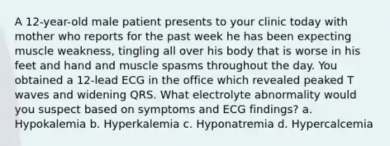 A 12-year-old male patient presents to your clinic today with mother who reports for the past week he has been expecting muscle weakness, tingling all over his body that is worse in his feet and hand and muscle spasms throughout the day. You obtained a 12-lead ECG in the office which revealed peaked T waves and widening QRS. What electrolyte abnormality would you suspect based on symptoms and ECG findings? a. Hypokalemia b. Hyperkalemia c. Hyponatremia d. Hypercalcemia