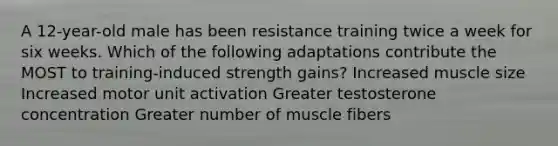 A 12-year-old male has been resistance training twice a week for six weeks. Which of the following adaptations contribute the MOST to training-induced strength gains? Increased muscle size Increased motor unit activation Greater testosterone concentration Greater number of muscle fibers