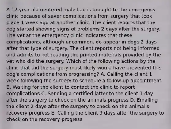 A 12-year-old neutered male Lab is brought to the emergency clinic because of sever complications from surgery that took place 1 week ago at another clinic. The client reports that the dog started showing signs of problems 2 days after the surgery. The vet at the emergency clinic indicates that these complications, although uncommon, do appear in dogs 2 days after that type of surgery. The client reports not being informed and admits to not reading the printed materials provided by the vet who did the surgery. Which of the following actions by the clinic that did the surgery most likely would have prevented this dog's complications from progressing? A. Calling the client 1 week following the surgery to schedule a follow-up appointment B. Waiting for the client to contact the clinic to report complications C. Sending a certified latter to the client 1 day after the surgery to check on the animals progress D. Emailing the client 2 days after the surgery to check on the animal's recovery progress E. Calling the client 3 days after the surgery to check on the recovery progress