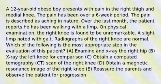 A 12-year-old obese boy presents with pain in the right thigh and medial knee. The pain has been over a 6-week period. The pain is described as aching in nature. Over the last month, the patient reports he has been walking with a limp. On physical examination, the right knee is found to be unremarkable. A slight limp noted with gait. Radiographs of the right knee are normal. Which of the following is the most appropriate step in the evaluation of this patient? (A) Examine and x-ray the right hip (B) X-ray the left knee for comparison (C) Obtain a computed tomography (CT) scan of the right knee (D) Obtain a magnetic resonance image of the right knee (E) Reassure the parents and observe the patient for progression