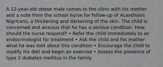 A 12-year-old obese male comes to the clinic with his mother and a note from the school nurse for follow-up of Acanthosis Nigricans, a thickening and darkening of the skin. The child is concerned and anxious that he has a serious condition. How should the nurse respond? • Refer the child immediately to an endocrinologist for treatment • Ask the child and his mother what he was told about this condition • Encourage the child to modify his diet and begin an exercise • Assess the presence of type 2 diabetes mellitus in the family