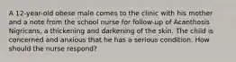 A 12-year-old obese male comes to the clinic with his mother and a note from the school nurse for follow-up of Acanthosis Nigricans, a thickening and darkening of the skin. The child is concerned and anxious that he has a serious condition. How should the nurse respond?