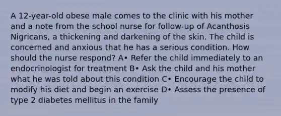 A 12-year-old obese male comes to the clinic with his mother and a note from the school nurse for follow-up of Acanthosis Nigricans, a thickening and darkening of the skin. The child is concerned and anxious that he has a serious condition. How should the nurse respond? A• Refer the child immediately to an endocrinologist for treatment B• Ask the child and his mother what he was told about this condition C• Encourage the child to modify his diet and begin an exercise D• Assess the presence of type 2 diabetes mellitus in the family