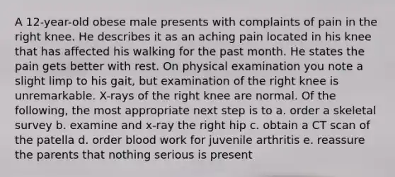 A 12-year-old obese male presents with complaints of pain in the right knee. He describes it as an aching pain located in his knee that has affected his walking for the past month. He states the pain gets better with rest. On physical examination you note a slight limp to his gait, but examination of the right knee is unremarkable. X-rays of the right knee are normal. Of the following, the most appropriate next step is to a. order a skeletal survey b. examine and x-ray the right hip c. obtain a CT scan of the patella d. order blood work for juvenile arthritis e. reassure the parents that nothing serious is present