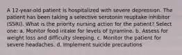 A 12-year-old patient is hospitalized with severe depression. The patient has been taking a selective serotonin reuptake inhibitor (SSRI). What is the priority nursing action for the patient? Select one: a. Monitor food intake for levels of tyramine. b. Assess for weight loss and difficulty sleeping. c. Monitor the patient for severe headaches. d. Implement suicide precautions