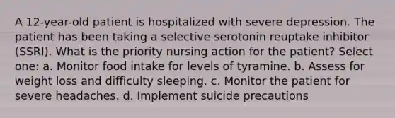 A 12-year-old patient is hospitalized with severe depression. The patient has been taking a selective serotonin reuptake inhibitor (SSRI). What is the priority nursing action for the patient? Select one: a. Monitor food intake for levels of tyramine. b. Assess for weight loss and difficulty sleeping. c. Monitor the patient for severe headaches. d. Implement suicide precautions