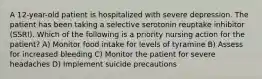 A 12-year-old patient is hospitalized with severe depression. The patient has been taking a selective serotonin reuptake inhibitor (SSRI). Which of the following is a priority nursing action for the patient? A) Monitor food intake for levels of tyramine B) Assess for increased bleeding C) Monitor the patient for severe headaches D) Implement suicide precautions