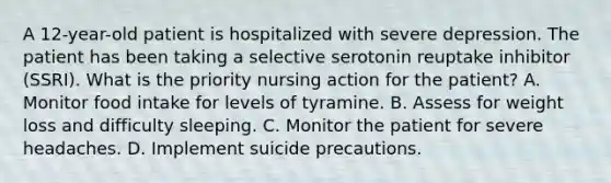 A 12-year-old patient is hospitalized with severe depression. The patient has been taking a selective serotonin reuptake inhibitor (SSRI). What is the priority nursing action for the patient? A. Monitor food intake for levels of tyramine. B. Assess for weight loss and difficulty sleeping. C. Monitor the patient for severe headaches. D. Implement suicide precautions.