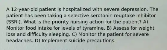 A 12-year-old patient is hospitalized with severe depression. The patient has been taking a selective serotonin reuptake inhibitor (SSRI). What is the priority nursing action for the patient? A) Monitor food intake for levels of tyramine. B) Assess for weight loss and difficulty sleeping. C) Monitor the patient for severe headaches. D) Implement suicide precautions.