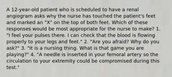 A 12-year-old patient who is scheduled to have a renal angiogram asks why the nurse has touched the patient's feet and marked an "X" on the top of both feet. Which of these responses would be most appropriate for the nurse to make? 1. "I feel your pulses there. I can check that the blood is flowing properly to your legs and feet." 2. "Are you afraid? Why do you ask?" 3. "It is a nursing thing. What is that game you are playing?" 4. "A needle is inserted in your femoral artery so the circulation to your extremity could be compromised during this test."