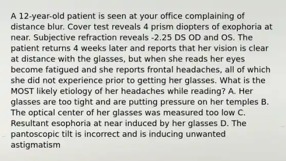 A 12-year-old patient is seen at your office complaining of distance blur. Cover test reveals 4 prism diopters of exophoria at near. Subjective refraction reveals -2.25 DS OD and OS. The patient returns 4 weeks later and reports that her vision is clear at distance with the glasses, but when she reads her eyes become fatigued and she reports frontal headaches, all of which she did not experience prior to getting her glasses. What is the MOST likely etiology of her headaches while reading? A. Her glasses are too tight and are putting pressure on her temples B. The optical center of her glasses was measured too low C. Resultant esophoria at near induced by her glasses D. The pantoscopic tilt is incorrect and is inducing unwanted astigmatism