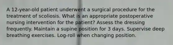 A 12-year-old patient underwent a surgical procedure for the treatment of scoliosis. What is an appropriate postoperative nursing intervention for the patient? Assess the dressing frequently. Maintain a supine position for 3 days. Supervise deep breathing exercises. Log-roll when changing position.