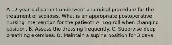 A 12-year-old patient underwent a surgical procedure for the treatment of scoliosis. What is an appropriate postoperative nursing intervention for the patient? A. Log-roll when changing position. B. Assess the dressing frequently. C. Supervise deep breathing exercises. D. Maintain a supine position for 3 days.