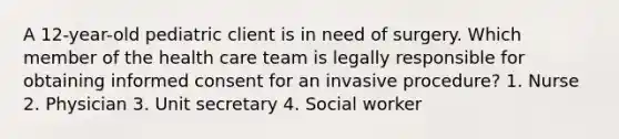 A 12-year-old pediatric client is in need of surgery. Which member of the health care team is legally responsible for obtaining informed consent for an invasive procedure? 1. Nurse 2. Physician 3. Unit secretary 4. Social worker