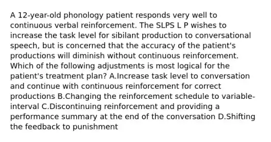 A 12-year-old phonology patient responds very well to continuous verbal reinforcement. The SLPS L P wishes to increase the task level for sibilant production to conversational speech, but is concerned that the accuracy of the patient's productions will diminish without continuous reinforcement. Which of the following adjustments is most logical for the patient's treatment plan? A.Increase task level to conversation and continue with continuous reinforcement for correct productions B.Changing the reinforcement schedule to variable-interval C.Discontinuing reinforcement and providing a performance summary at the end of the conversation D.Shifting the feedback to punishment