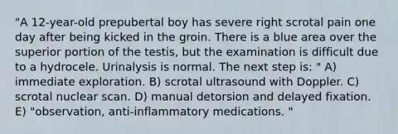 "A 12-year-old prepubertal boy has severe right scrotal pain one day after being kicked in the groin. There is a blue area over the superior portion of the testis, but the examination is difficult due to a hydrocele. Urinalysis is normal. The next step is: " A) immediate exploration. B) scrotal ultrasound with Doppler. C) scrotal nuclear scan. D) manual detorsion and delayed fixation. E) "observation, anti-inflammatory medications. "