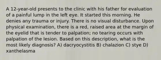 A 12-year-old presents to the clinic with his father for evaluation of a painful lump in the left eye. It started this morning. He denies any trauma or injury. There is no visual disturbance. Upon physical examination, there is a red, raised area at the margin of the eyelid that is tender to palpation; no tearing occurs with palpation of the lesion. Based on this description, what is the most likely diagnosis? A) dacryocystitis B) chalazion C) stye D) xanthelasma