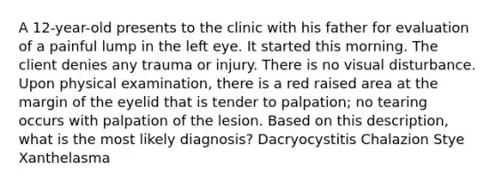 A 12-year-old presents to the clinic with his father for evaluation of a painful lump in the left eye. It started this morning. The client denies any trauma or injury. There is no visual disturbance. Upon physical examination, there is a red raised area at the margin of the eyelid that is tender to palpation; no tearing occurs with palpation of the lesion. Based on this description, what is the most likely diagnosis? Dacryocystitis Chalazion Stye Xanthelasma