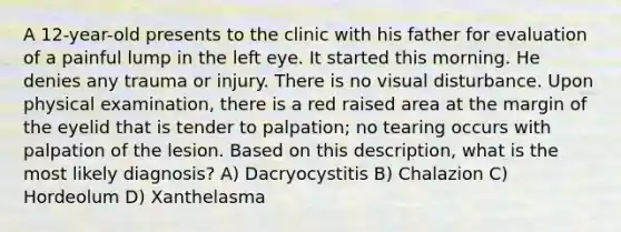 A 12-year-old presents to the clinic with his father for evaluation of a painful lump in the left eye. It started this morning. He denies any trauma or injury. There is no visual disturbance. Upon physical examination, there is a red raised area at the margin of the eyelid that is tender to palpation; no tearing occurs with palpation of the lesion. Based on this description, what is the most likely diagnosis? A) Dacryocystitis B) Chalazion C) Hordeolum D) Xanthelasma