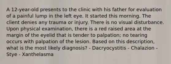 A 12-year-old presents to the clinic with his father for evaluation of a painful lump in the left eye. It started this morning. The client denies any trauma or injury. There is no visual disturbance. Upon physical examination, there is a red raised area at the margin of the eyelid that is tender to palpation; no tearing occurs with palpation of the lesion. Based on this description, what is the most likely diagnosis? - Dacryocystitis - Chalazion - Stye - Xanthelasma