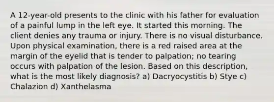 A 12-year-old presents to the clinic with his father for evaluation of a painful lump in the left eye. It started this morning. The client denies any trauma or injury. There is no visual disturbance. Upon physical examination, there is a red raised area at the margin of the eyelid that is tender to palpation; no tearing occurs with palpation of the lesion. Based on this description, what is the most likely diagnosis? a) Dacryocystitis b) Stye c) Chalazion d) Xanthelasma