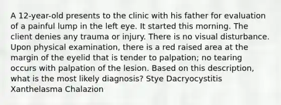 A 12-year-old presents to the clinic with his father for evaluation of a painful lump in the left eye. It started this morning. The client denies any trauma or injury. There is no visual disturbance. Upon physical examination, there is a red raised area at the margin of the eyelid that is tender to palpation; no tearing occurs with palpation of the lesion. Based on this description, what is the most likely diagnosis? Stye Dacryocystitis Xanthelasma Chalazion