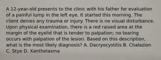 A 12-year-old presents to the clinic with his father for evaluation of a painful lump in the left eye. It started this morning. The client denies any trauma or injury. There is no visual disturbance. Upon physical examination, there is a red raised area at the margin of the eyelid that is tender to palpation; no tearing occurs with palpation of the lesion. Based on this description, what is the most likely diagnosis? A. Dacryocystitis B. Chalazion C. Stye D. Xanthelasma