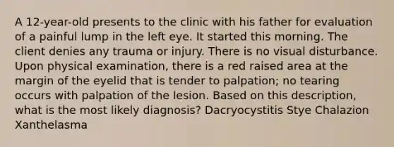 A 12-year-old presents to the clinic with his father for evaluation of a painful lump in the left eye. It started this morning. The client denies any trauma or injury. There is no visual disturbance. Upon physical examination, there is a red raised area at the margin of the eyelid that is tender to palpation; no tearing occurs with palpation of the lesion. Based on this description, what is the most likely diagnosis? Dacryocystitis Stye Chalazion Xanthelasma