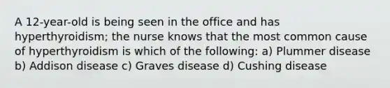 A 12-year-old is being seen in the office and has hyperthyroidism; the nurse knows that the most common cause of hyperthyroidism is which of the following: a) Plummer disease b) Addison disease c) Graves disease d) Cushing disease