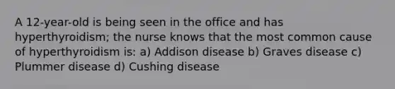 A 12-year-old is being seen in the office and has hyperthyroidism; the nurse knows that the most common cause of hyperthyroidism is: a) Addison disease b) Graves disease c) Plummer disease d) Cushing disease