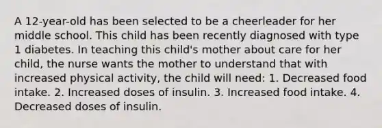 A 12-year-old has been selected to be a cheerleader for her middle school. This child has been recently diagnosed with type 1 diabetes. In teaching this child's mother about care for her child, the nurse wants the mother to understand that with increased physical activity, the child will need: 1. Decreased food intake. 2. Increased doses of insulin. 3. Increased food intake. 4. Decreased doses of insulin.