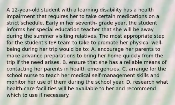 A 12-year-old student with a learning disability has a health impairment that requires her to take certain medications on a strict schedule. Early in her seventh- grade year, the student informs her special education teacher that she will be away during the summer visiting relatives. The most appropriate step for the student's IEP team to take to promote her physical well-being during her trip would be to: A. encourage her parents to make advance preparations to bring her home quickly from the trip if the need arises. B. ensure that she has a reliable means of contacting her parents in health emergencies. C. arrange for the school nurse to teach her medical self-management skills and monitor her use of them during the school year. D. research what health-care facilities will be available to her and recommend which to use if necessary.