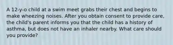 A 12-y-o child at a swim meet grabs their chest and begins to make wheezing noises. After you obtain consent to provide care, the child's parent informs you that the child has a history of asthma, but does not have an inhaler nearby. What care should you provide?