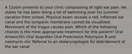 A 12yom presents to your clinic complaining of right ear pain. He states he has been doing a lot of swimming over his summer vacation from school. Physical exam reveals a red, inflamed ear canal and the tympanic membrane cannot be visualized. Movement of the tragus causes pain. Which of the following choices is the most appropriate treatment for this patient? Oral Amoxicillin Oral ibuprofen Oral Prednisone Polymyxin B and neomycin otic Referral to an otolaryngologist for debridement of the ear canal