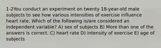 1-2You conduct an experiment on twenty 18-year-old male subjects to see how various intensities of exercise influence heart rate. Which of the following is/are considered an independent variable? A) sex of subjects B) More than one of the answers is correct. C) heart rate D) intensity of exercise E) age of subjects