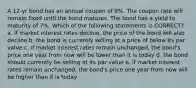 A 12-yr bond has an annual coupon of 9%. The coupon rate will remain fixed until the bond matures. The bond has a yield to maturity of 7%. Which of the following statements is CORRECT? a. if market interest rates decline, the price of the bond will also decline b. the bond is currently selling at a price of below its par value c. if market interest rates remain unchanged, the bond's price one year from now will be lower than it is today d. the bond should currently be selling at its par value e. if market interest rates remain unchanged, the bond's price one year from now will be higher than it is today