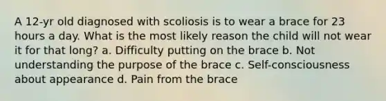 A 12-yr old diagnosed with scoliosis is to wear a brace for 23 hours a day. What is the most likely reason the child will not wear it for that long? a. Difficulty putting on the brace b. Not understanding the purpose of the brace c. Self-consciousness about appearance d. Pain from the brace