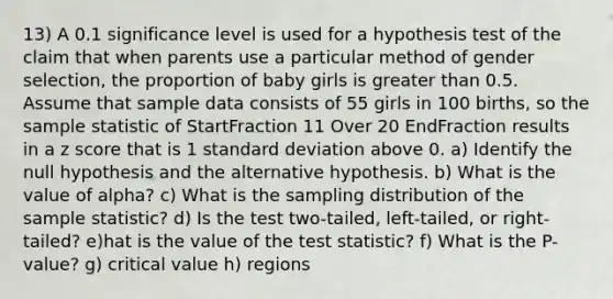 13) A 0.1 significance level is used for a hypothesis test of the claim that when parents use a particular method of gender​ selection, the proportion of baby girls is greater than 0.5. Assume that sample data consists of 55 girls in 100 ​births, so the sample statistic of StartFraction 11 Over 20 EndFraction results in a z score that is 1 standard deviation above 0. a) Identify the null hypothesis and the alternative hypothesis. b) What is the value of alpha​? c) What is the sampling distribution of the sample​ statistic? d) Is the test​ two-tailed, left-tailed, or​ right-tailed? e)hat is the value of the test​ statistic? f) What is the​ P-value? g) critical value h) regions